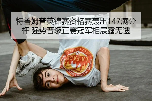 特鲁姆普英锦赛资格赛轰出147满分杆 强势晋级正赛冠军相展露无遗